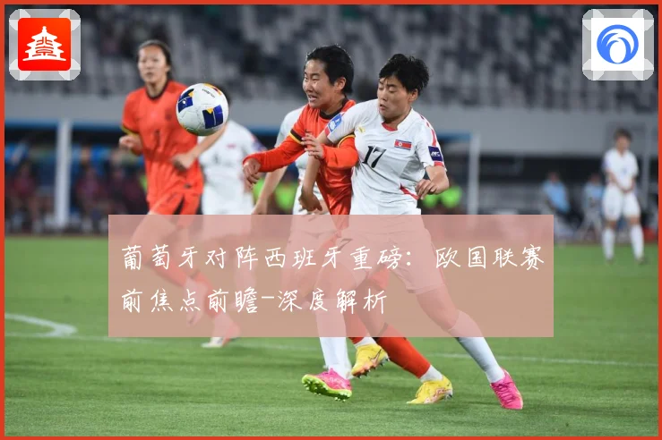 葡萄牙对阵西班牙重磅：欧国联赛前焦点前瞻-深度解析