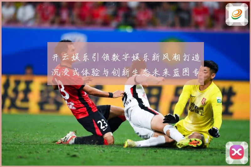 开云娱乐引领数字娱乐新风潮打造沉浸式体验与创新生态未来蓝图专题观察-深度解析