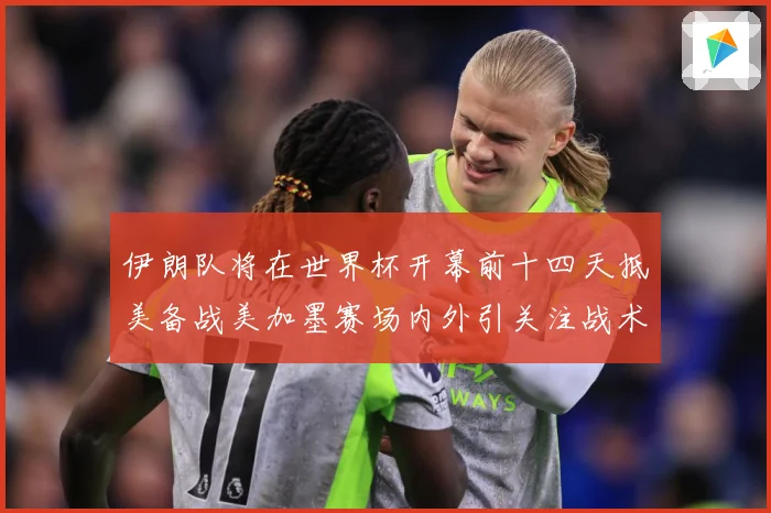 伊朗队将在世界杯开幕前十四天抵美备战美加墨赛场内外引关注战术观察-深度解析