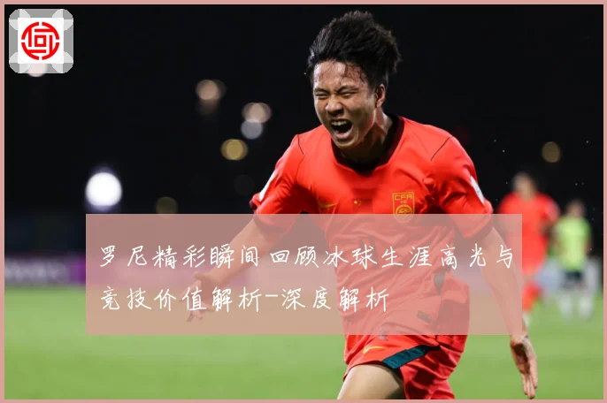 罗尼精彩瞬间回顾冰球生涯高光与竞技价值解析-深度解析