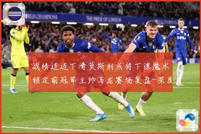 战绩连连下滑莫斯利或将下课魔术锁定前冠军主帅马龙赛场复盘-深度解析