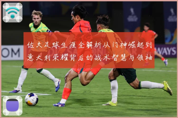 佐夫足球生涯全解析从门神崛起到意大利荣耀背后的战术智慧与领袖风范-深度解析