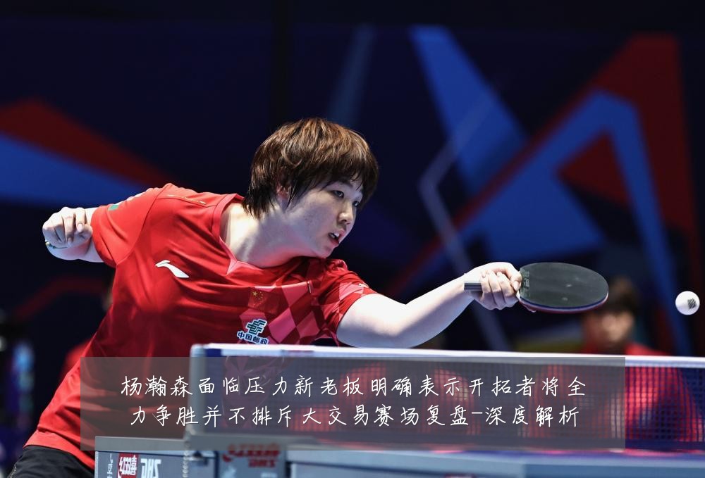 杨瀚森面临压力新老板明确表示开拓者将全力争胜并不排斥大交易赛场复盘-深度解析